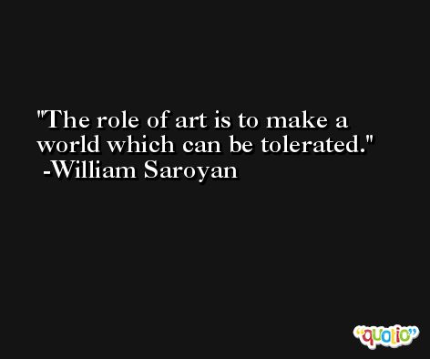 The role of art is to make a world which can be tolerated. -William Saroyan