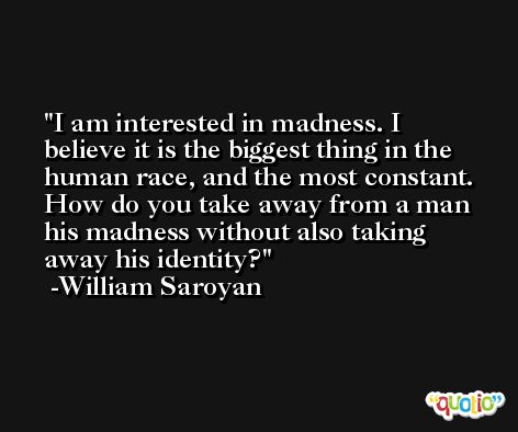 I am interested in madness. I believe it is the biggest thing in the human race, and the most constant. How do you take away from a man his madness without also taking away his identity? -William Saroyan