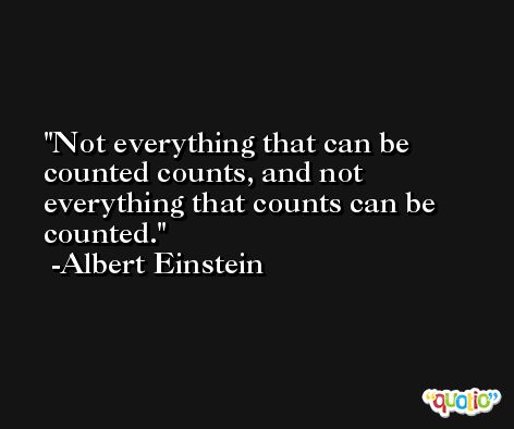 Not everything that can be counted counts, and not everything that counts can be counted. -Albert Einstein