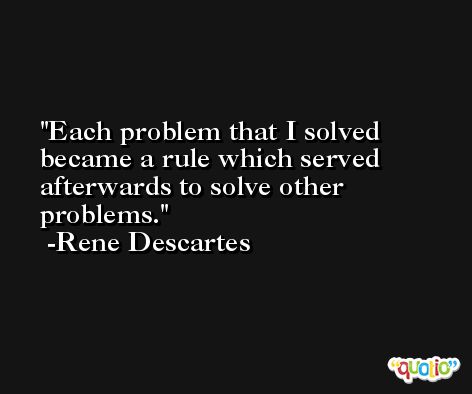 Each problem that I solved became a rule which served afterwards to solve other problems. -Rene Descartes