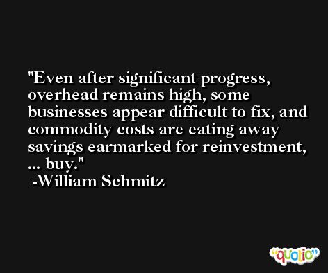Even after significant progress, overhead remains high, some businesses appear difficult to fix, and commodity costs are eating away savings earmarked for reinvestment, ... buy. -William Schmitz