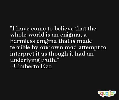 I have come to believe that the whole world is an enigma, a harmless enigma that is made terrible by our own mad attempt to interpret it as though it had an underlying truth. -Umberto Eco