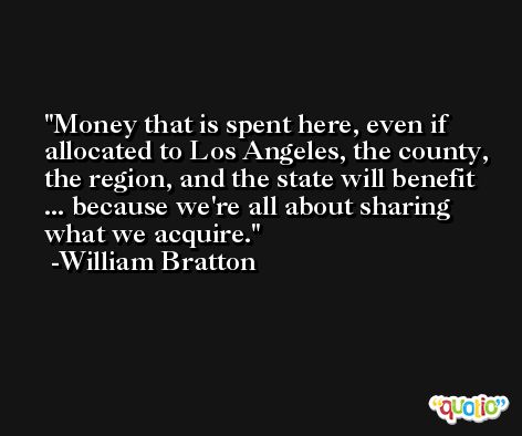 Money that is spent here, even if allocated to Los Angeles, the county, the region, and the state will benefit ... because we're all about sharing what we acquire. -William Bratton