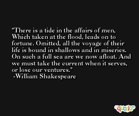 There is a tide in the affairs of men, Which taken at the flood, leads on to fortune. Omitted, all the voyage of their life is bound in shallows and in miseries. On such a full sea are we now afloat. And we must take the current when it serves, or lose our ventures. -William Shakespeare