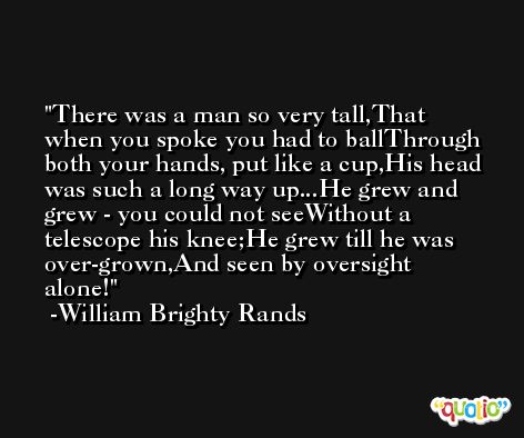 There was a man so very tall,That when you spoke you had to ballThrough both your hands, put like a cup,His head was such a long way up...He grew and grew - you could not seeWithout a telescope his knee;He grew till he was over-grown,And seen by oversight alone! -William Brighty Rands