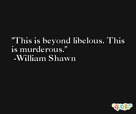 This is beyond libelous. This is murderous. -William Shawn