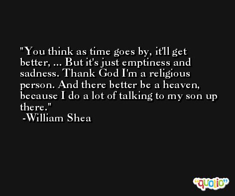 You think as time goes by, it'll get better, ... But it's just emptiness and sadness. Thank God I'm a religious person. And there better be a heaven, because I do a lot of talking to my son up there. -William Shea
