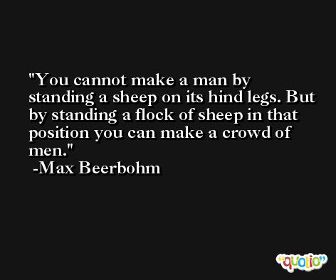 You cannot make a man by standing a sheep on its hind legs. But by standing a flock of sheep in that position you can make a crowd of men. -Max Beerbohm