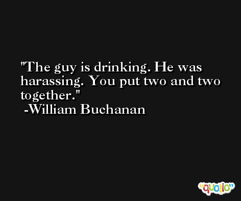 The guy is drinking. He was harassing. You put two and two together. -William Buchanan
