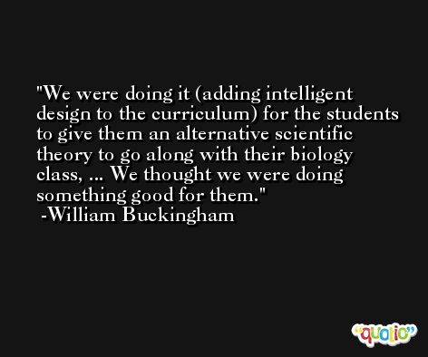 We were doing it (adding intelligent design to the curriculum) for the students to give them an alternative scientific theory to go along with their biology class, ... We thought we were doing something good for them. -William Buckingham
