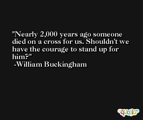 Nearly 2,000 years ago someone died on a cross for us. Shouldn't we have the courage to stand up for him? -William Buckingham