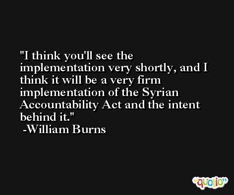 I think you'll see the implementation very shortly, and I think it will be a very firm implementation of the Syrian Accountability Act and the intent behind it. -William Burns