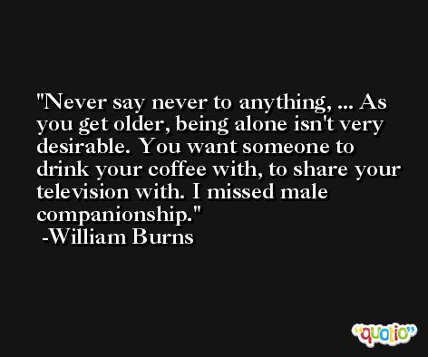 Never say never to anything, ... As you get older, being alone isn't very desirable. You want someone to drink your coffee with, to share your television with. I missed male companionship. -William Burns