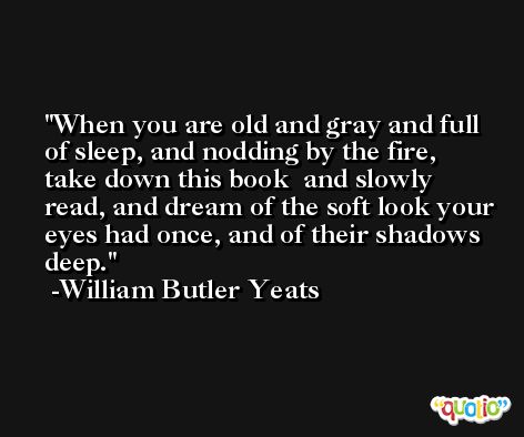 When you are old and gray and full of sleep, and nodding by the fire, take down this book  and slowly read, and dream of the soft look your eyes had once, and of their shadows deep. -William Butler Yeats