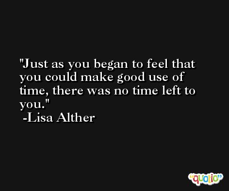 Just as you began to feel that you could make good use of time, there was no time left to you. -Lisa Alther