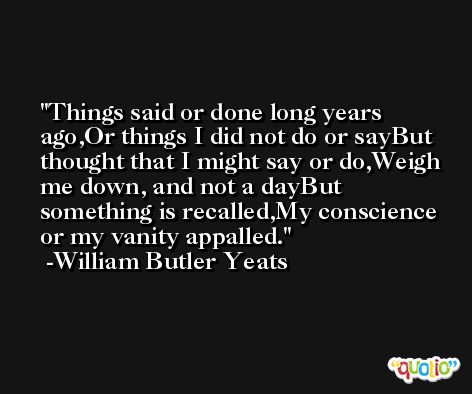 Things said or done long years ago,Or things I did not do or sayBut thought that I might say or do,Weigh me down, and not a dayBut something is recalled,My conscience or my vanity appalled. -William Butler Yeats