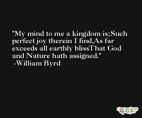 My mind to me a kingdom is;Such perfect joy therein I find,As far exceeds all earthly blissThat God and Nature hath assigned. -William Byrd