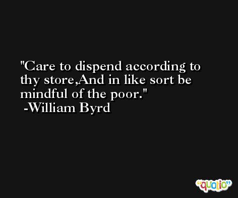 Care to dispend according to thy store,And in like sort be mindful of the poor. -William Byrd