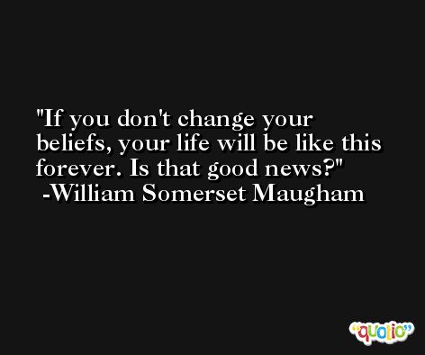 If you don't change your beliefs, your life will be like this forever. Is that good news? -William Somerset Maugham