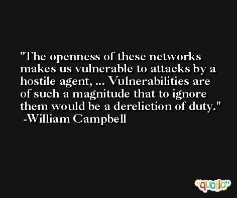The openness of these networks makes us vulnerable to attacks by a hostile agent, ... Vulnerabilities are of such a magnitude that to ignore them would be a dereliction of duty. -William Campbell