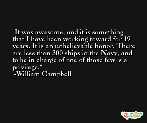 It was awesome, and it is something that I have been working toward for 19 years. It is an unbelievable honor. There are less than 300 ships in the Navy, and to be in charge of one of those few is a privilege. -William Campbell