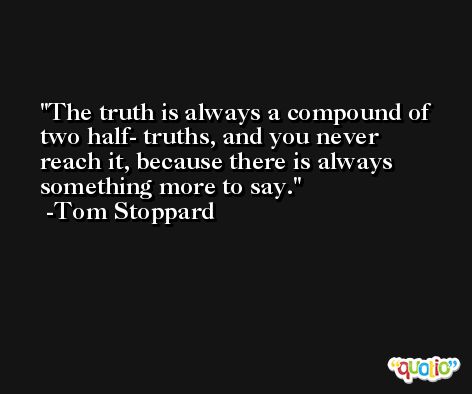 The truth is always a compound of two half- truths, and you never reach it, because there is always something more to say. -Tom Stoppard