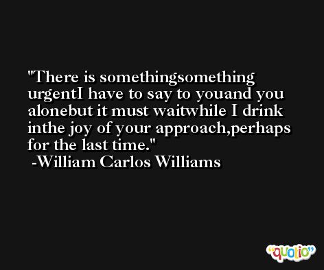 There is somethingsomething urgentI have to say to youand you alonebut it must waitwhile I drink inthe joy of your approach,perhaps for the last time. -William Carlos Williams