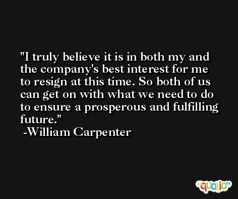I truly believe it is in both my and the company's best interest for me to resign at this time. So both of us can get on with what we need to do to ensure a prosperous and fulfilling future. -William Carpenter