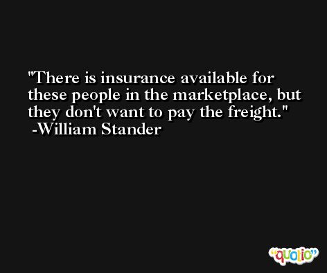 There is insurance available for these people in the marketplace, but they don't want to pay the freight. -William Stander