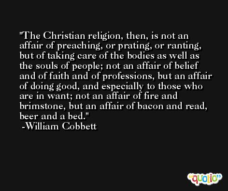 The Christian religion, then, is not an affair of preaching, or prating, or ranting, but of taking care of the bodies as well as the souls of people; not an affair of belief and of faith and of professions, but an affair of doing good, and especially to those who are in want; not an affair of fire and brimstone, but an affair of bacon and read, beer and a bed. -William Cobbett