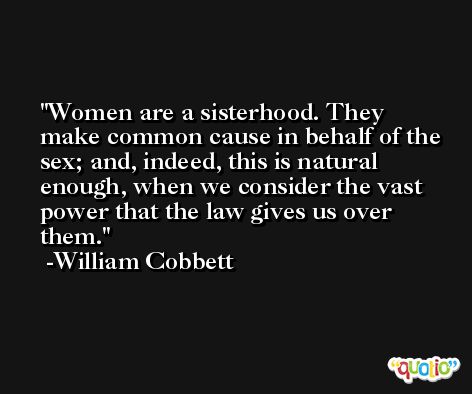 Women are a sisterhood. They make common cause in behalf of the sex; and, indeed, this is natural enough, when we consider the vast power that the law gives us over them. -William Cobbett