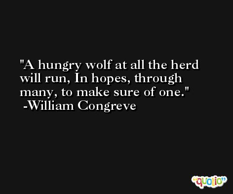 A hungry wolf at all the herd will run, In hopes, through many, to make sure of one. -William Congreve