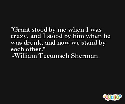 Grant stood by me when I was crazy, and I stood by him when he was drunk, and now we stand by each other. -William Tecumseh Sherman