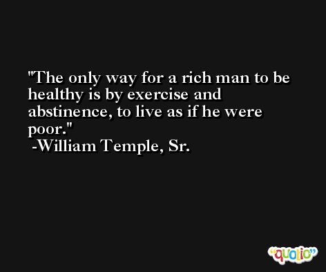 The only way for a rich man to be healthy is by exercise and abstinence, to live as if he were poor. -William Temple, Sr.