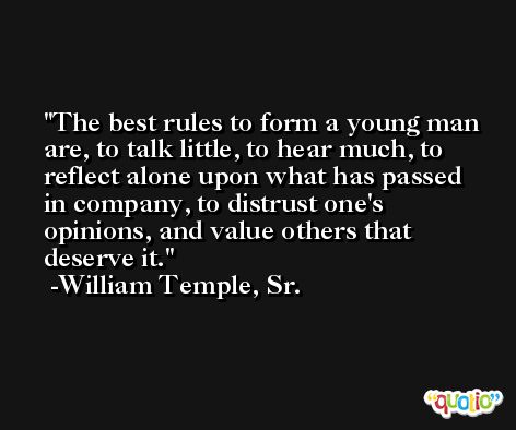 The best rules to form a young man are, to talk little, to hear much, to reflect alone upon what has passed in company, to distrust one's opinions, and value others that deserve it. -William Temple, Sr.