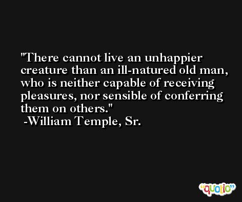 There cannot live an unhappier creature than an ill-natured old man, who is neither capable of receiving pleasures, nor sensible of conferring them on others. -William Temple, Sr.