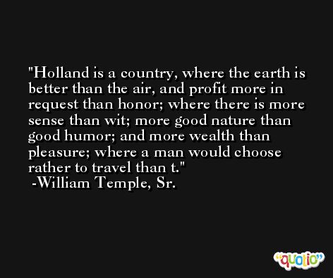 Holland is a country, where the earth is better than the air, and profit more in request than honor; where there is more sense than wit; more good nature than good humor; and more wealth than pleasure; where a man would choose rather to travel than t. -William Temple, Sr.