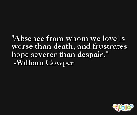 Absence from whom we love is worse than death, and frustrates hope severer than despair. -William Cowper