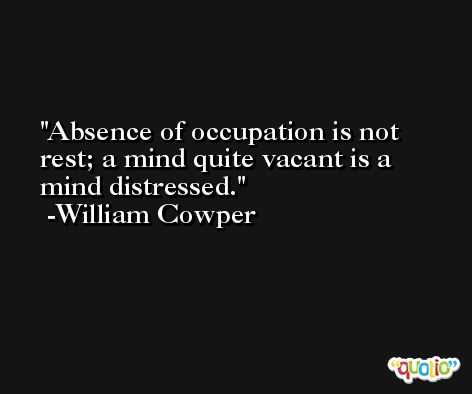 Absence of occupation is not rest; a mind quite vacant is a mind distressed. -William Cowper