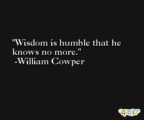 Wisdom is humble that he knows no more. -William Cowper