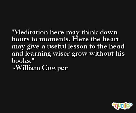 Meditation here may think down hours to moments. Here the heart may give a useful lesson to the head and learning wiser grow without his books. -William Cowper