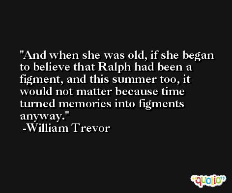 And when she was old, if she began to believe that Ralph had been a figment, and this summer too, it would not matter because time turned memories into figments anyway. -William Trevor