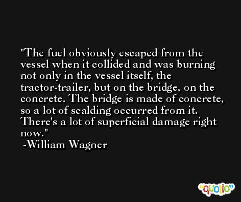 The fuel obviously escaped from the vessel when it collided and was burning not only in the vessel itself, the tractor-trailer, but on the bridge, on the concrete. The bridge is made of concrete, so a lot of scalding occurred from it. There's a lot of superficial damage right now. -William Wagner