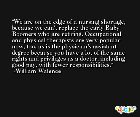 We are on the edge of a nursing shortage, because we can't replace the early Baby Boomers who are retiring. Occupational and physical therapists are very popular now, too, as is the physician's assistant degree because you have a lot of the same rights and privileges as a doctor, including good pay, with fewer responsibilities. -William Walence