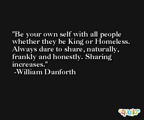 Be your own self with all people whether they be King or Homeless. Always dare to share, naturally, frankly and honestly. Sharing increases. -William Danforth
