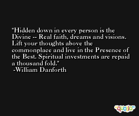 Hidden down in every person is the Divine -- Real faith, dreams and visions. Lift your thoughts above the commonplace and live in the Presence of the Best. Spiritual investments are repaid a thousand fold. -William Danforth