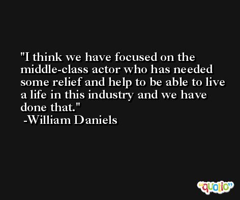 I think we have focused on the middle-class actor who has needed some relief and help to be able to live a life in this industry and we have done that. -William Daniels
