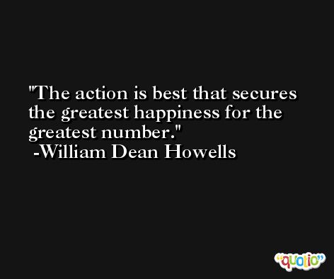 The action is best that secures the greatest happiness for the greatest number. -William Dean Howells
