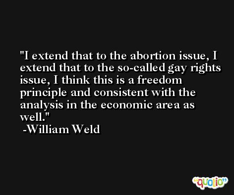 I extend that to the abortion issue, I extend that to the so-called gay rights issue, I think this is a freedom principle and consistent with the analysis in the economic area as well. -William Weld