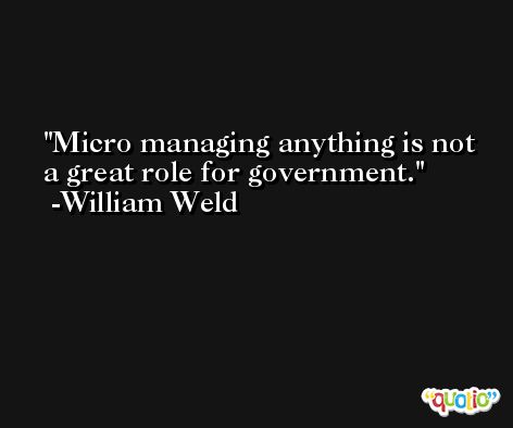 Micro managing anything is not a great role for government. -William Weld